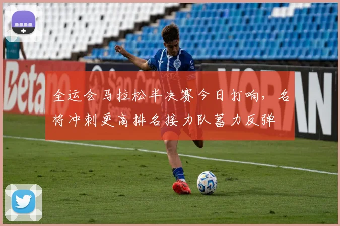 全运会马拉松半决赛今日打响,名将冲刺更高排名接力队蓄力反弹