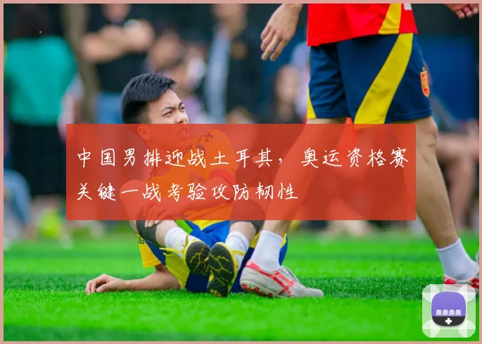 中国男排迎战土耳其，奥运资格赛关键一战考验攻防韧性