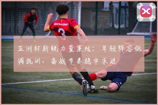 亚洲杯新锐力量集结:年轻阵容低调抵训,备战节奏稳中求进