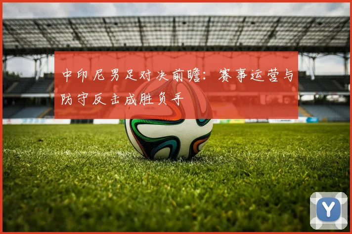 中印尼男足对决前瞻：赛事运营与防守反击成胜负手
