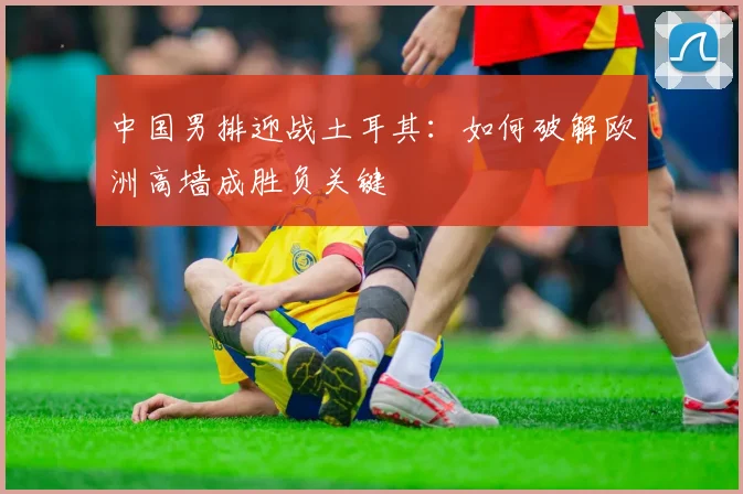 中国男排迎战土耳其:如何破解欧洲高墙成胜负关键