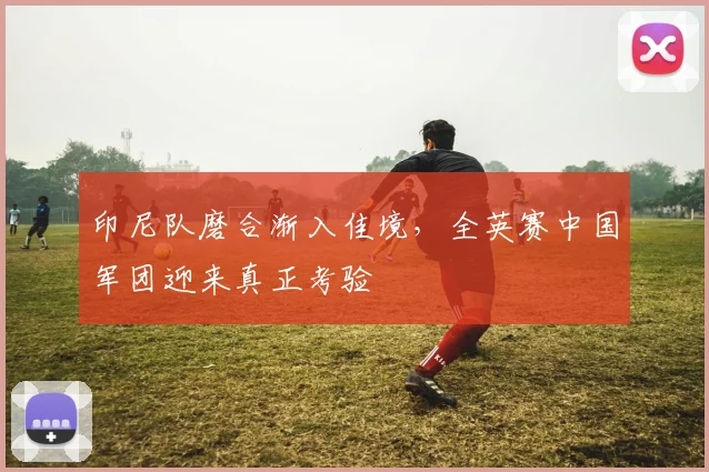 印尼队磨合渐入佳境,全英赛中国军团迎来真正考验
