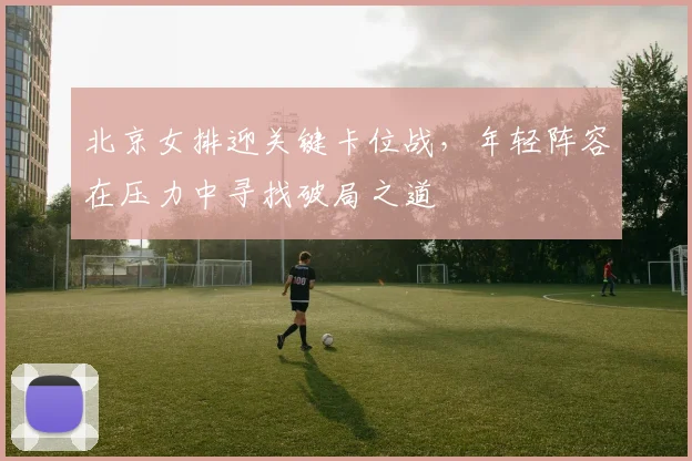 北京女排迎关键卡位战,年轻阵容在压力中寻找破局之道